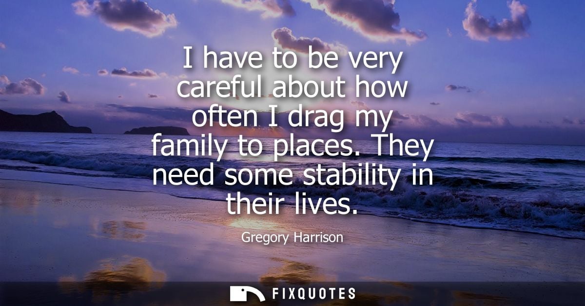 I have to be very careful about how often I drag my family to places. They need some stability in their lives