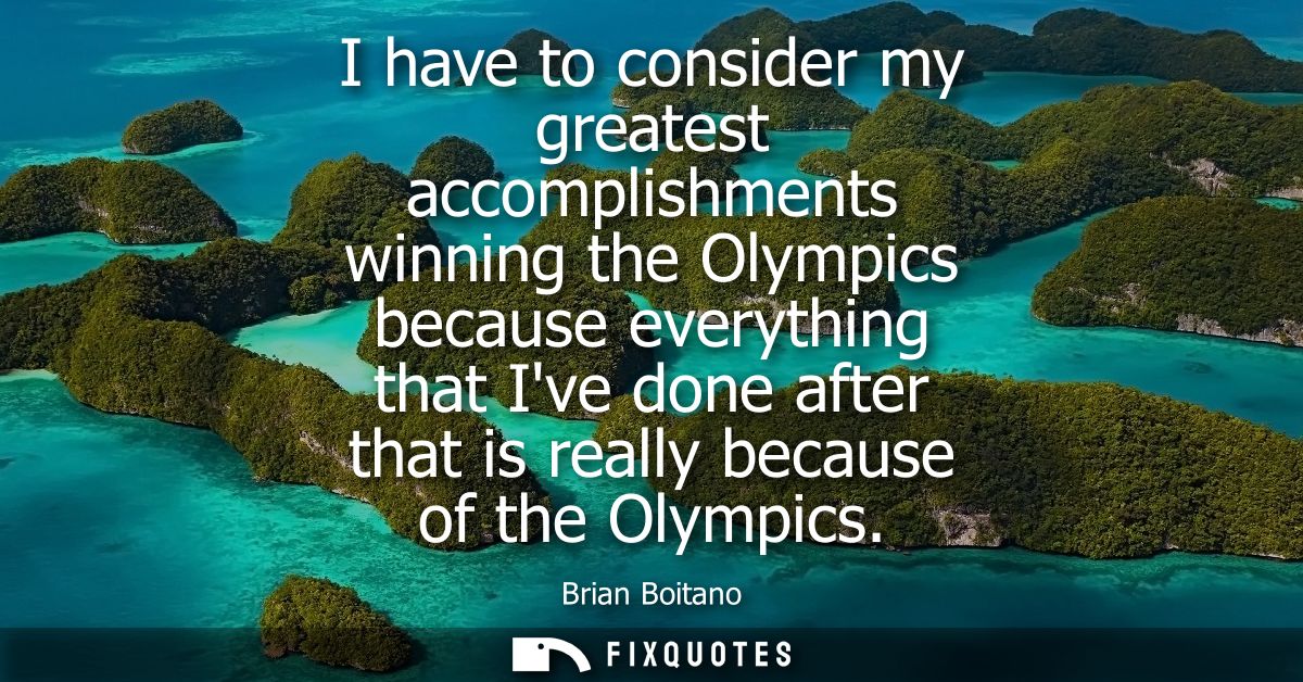 I have to consider my greatest accomplishments winning the Olympics because everything that Ive done after that is reall