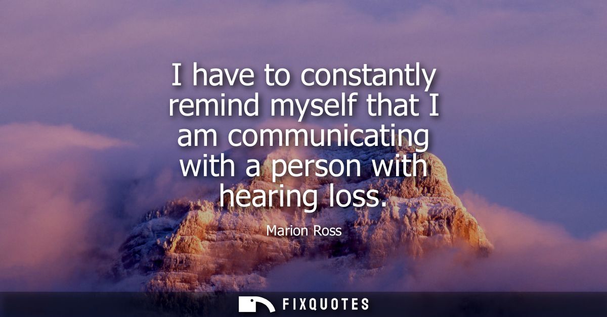 I have to constantly remind myself that I am communicating with a person with hearing loss - Marion Ross