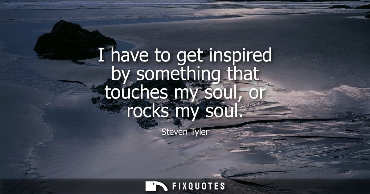 I have to get inspired by something that touches my soul, or rocks my soul