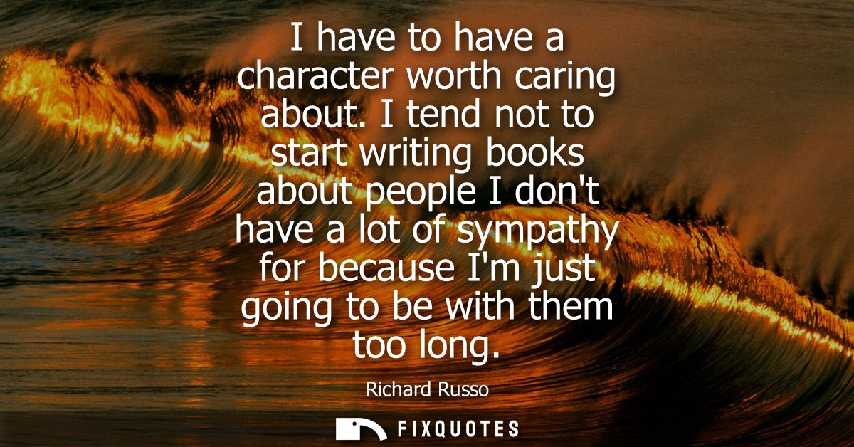 I have to have a character worth caring about. I tend not to start writing books about people I dont have a lot of sympa