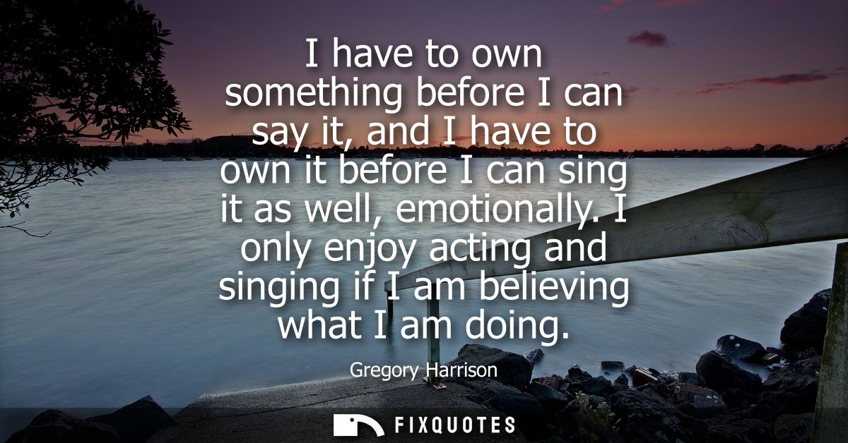I have to own something before I can say it, and I have to own it before I can sing it as well, emotionally.