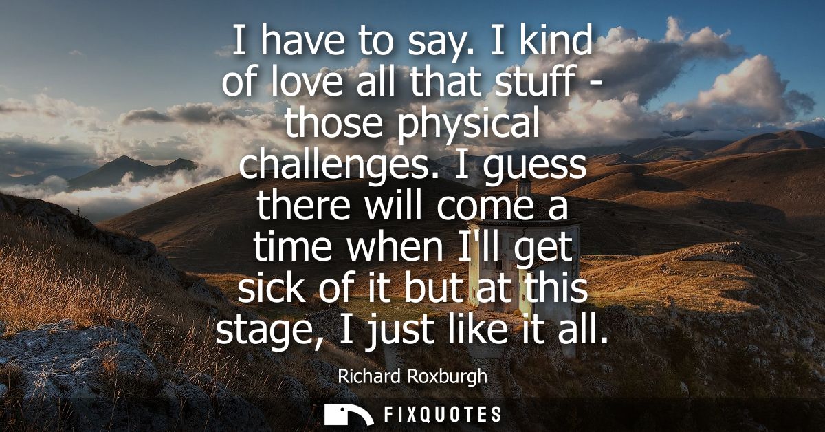 I have to say. I kind of love all that stuff - those physical challenges. I guess there will come a time when Ill get si