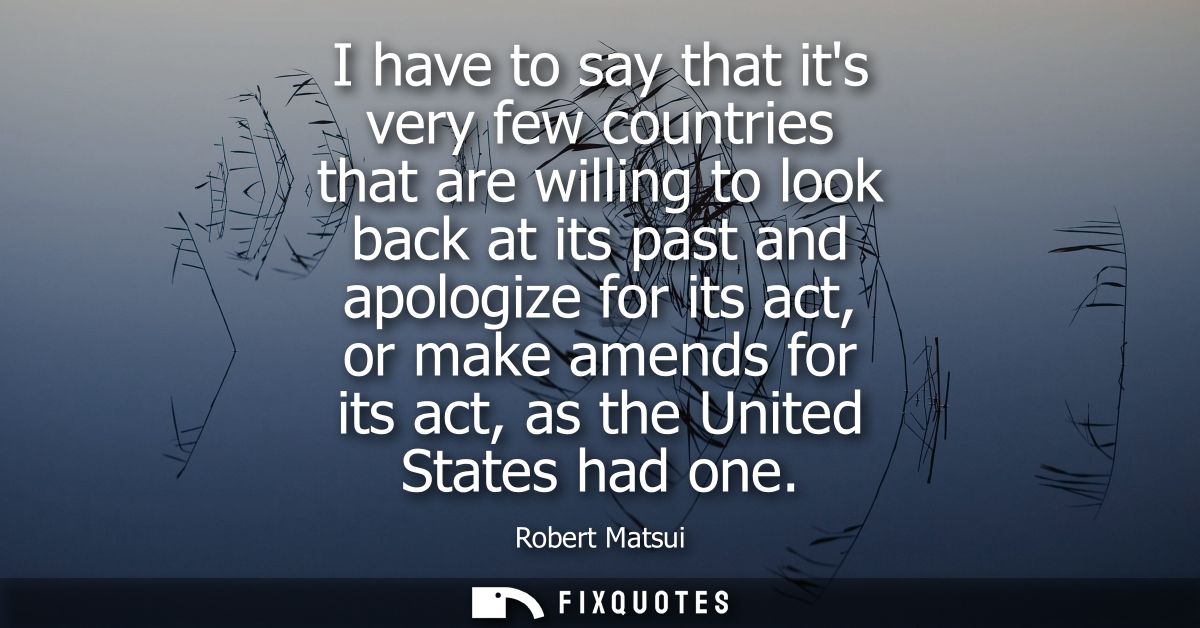 I have to say that its very few countries that are willing to look back at its past and apologize for its act, or make a