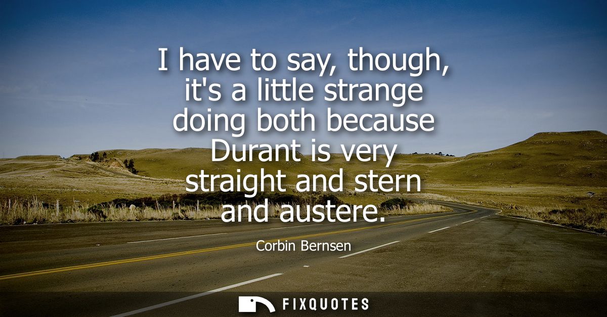 I have to say, though, its a little strange doing both because Durant is very straight and stern and austere