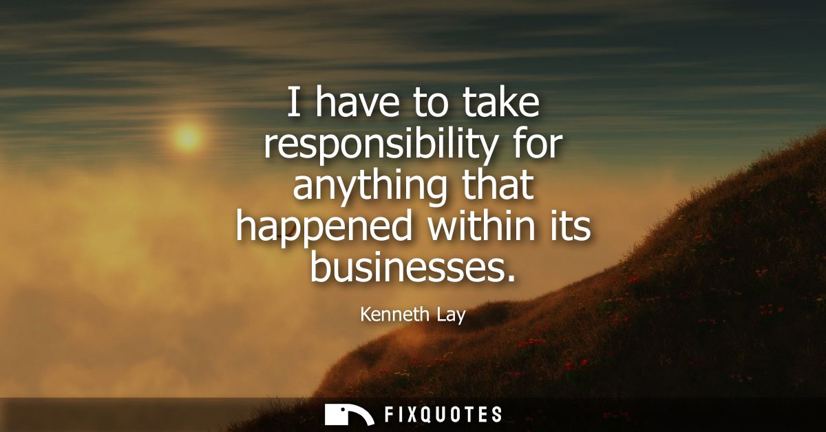 I have to take responsibility for anything that happened within its businesses