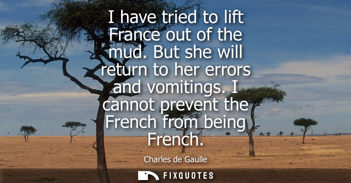 I have tried to lift France out of the mud. But she will return to her errors and vomitings. I cannot prevent the French