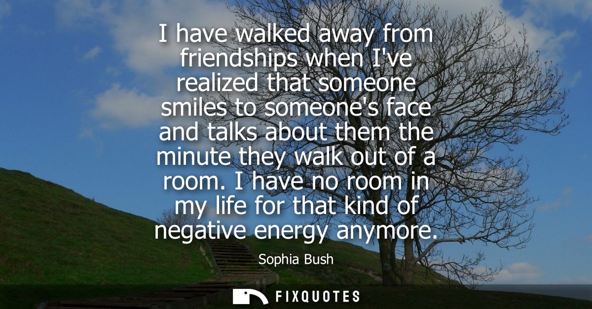 I have walked away from friendships when Ive realized that someone smiles to someones face and talks about them the minu