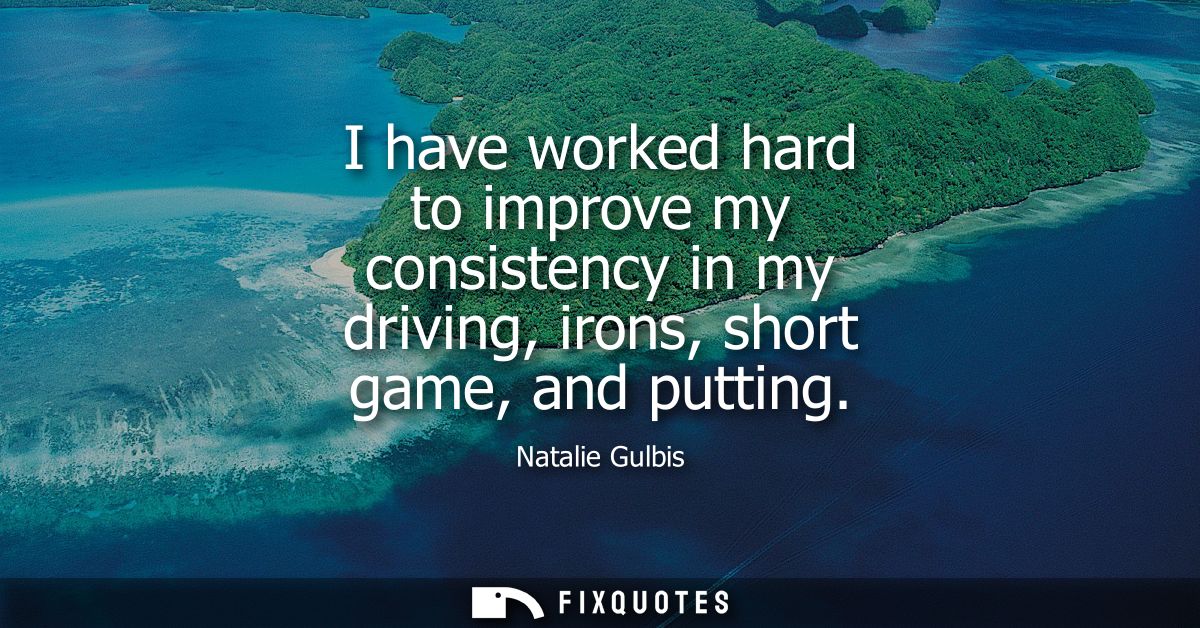 I have worked hard to improve my consistency in my driving, irons, short game, and putting