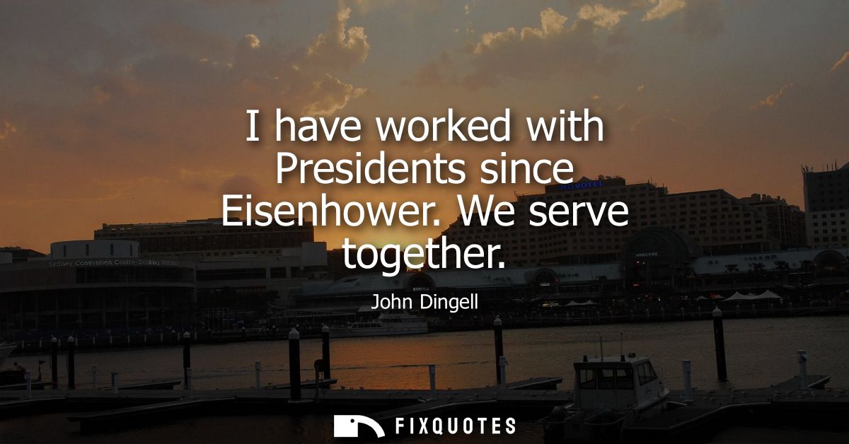 I have worked with Presidents since Eisenhower. We serve together