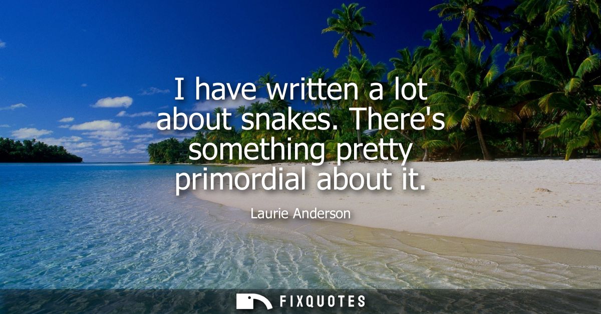 I have written a lot about snakes. Theres something pretty primordial about it