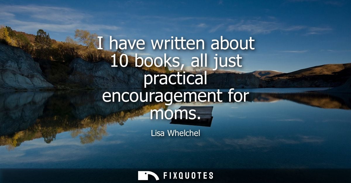 I have written about 10 books, all just practical encouragement for moms