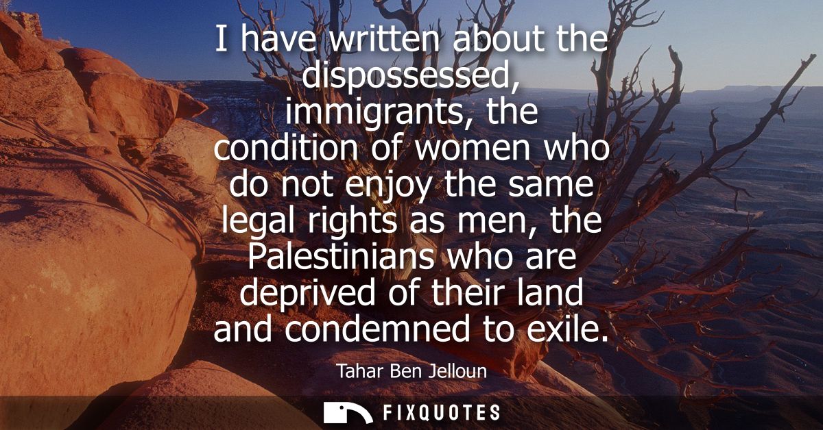I have written about the dispossessed, immigrants, the condition of women who do not enjoy the same legal rights as men,