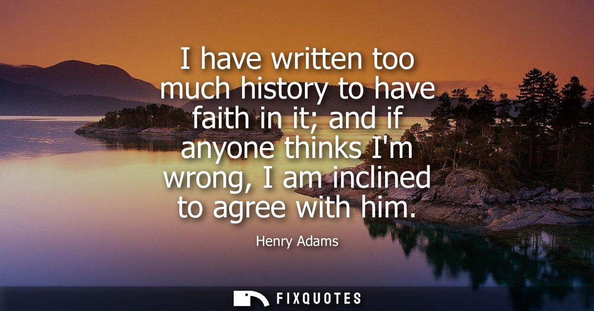 I have written too much history to have faith in it and if anyone thinks Im wrong, I am inclined to agree with him