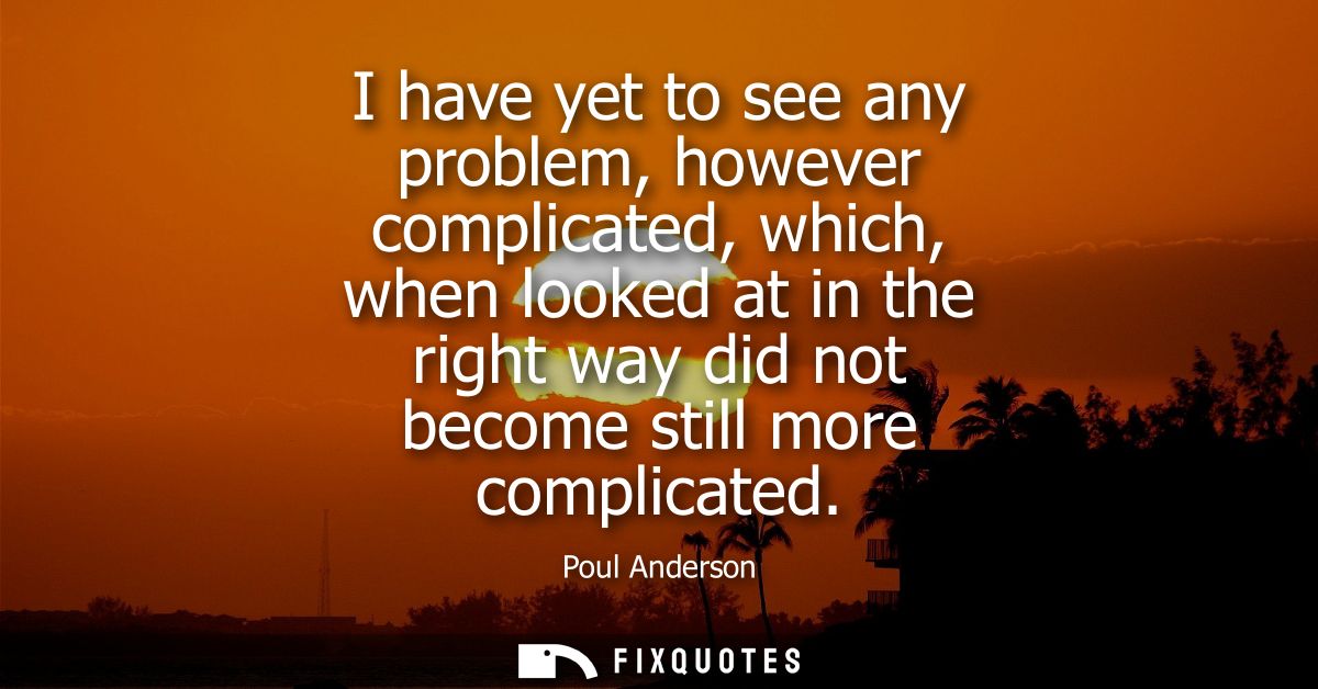 I have yet to see any problem, however complicated, which, when looked at in the right way did not become still more com