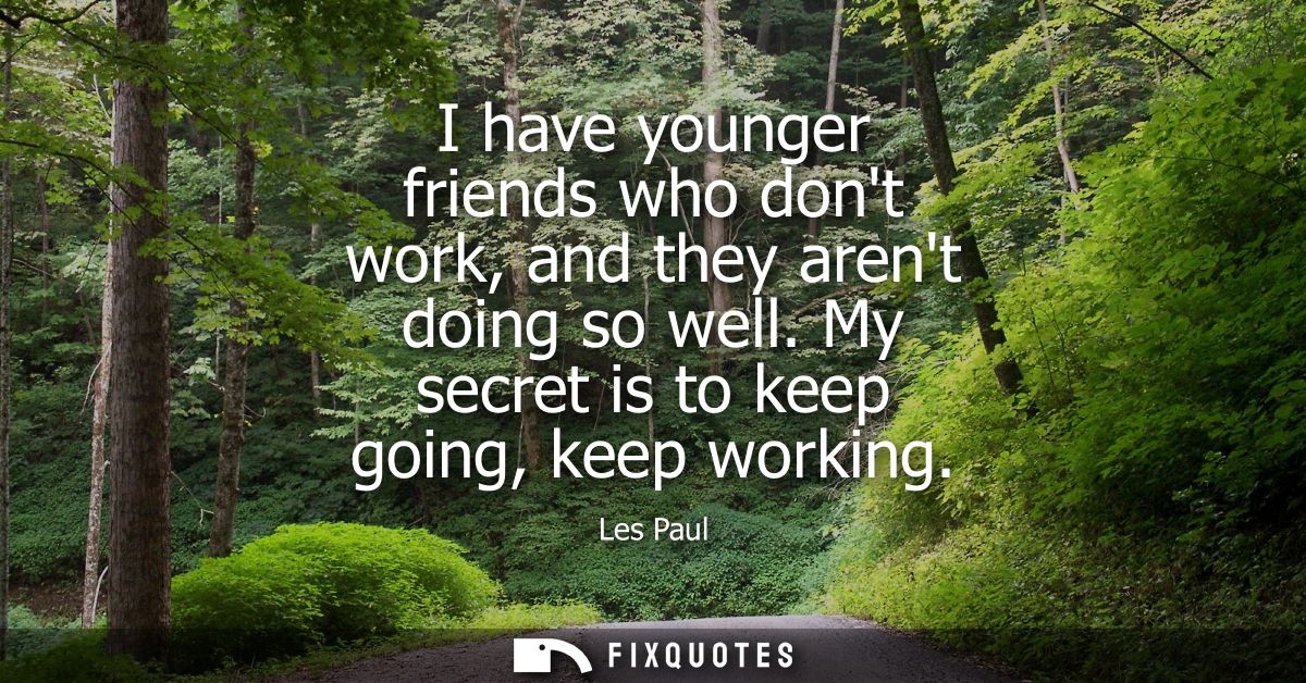 I have younger friends who dont work, and they arent doing so well. My secret is to keep going, keep working