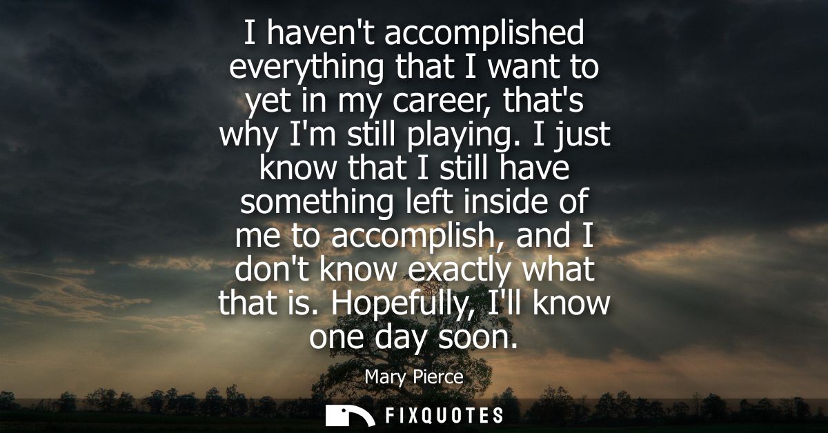 I havent accomplished everything that I want to yet in my career, thats why Im still playing. I just know that I still h