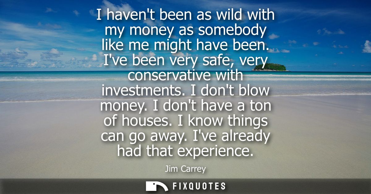I havent been as wild with my money as somebody like me might have been. Ive been very safe, very conservative with inve