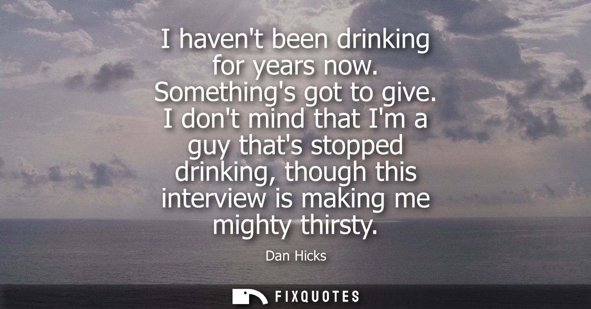 I havent been drinking for years now. Somethings got to give. I dont mind that Im a guy thats stopped drinking, though t