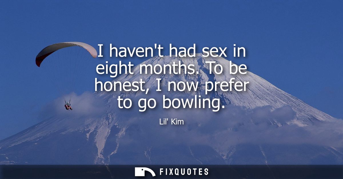 I havent had sex in eight months. To be honest, I now prefer to go bowling
