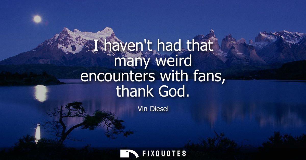 I havent had that many weird encounters with fans, thank God