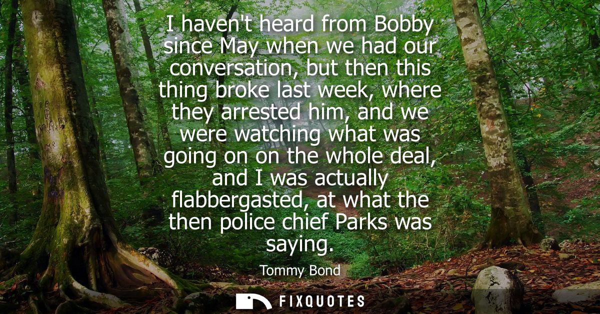 I havent heard from Bobby since May when we had our conversation, but then this thing broke last week, where they arrest