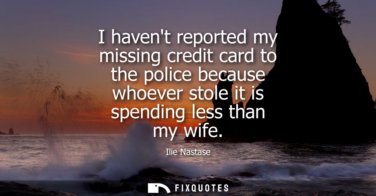 I havent reported my missing credit card to the police because whoever stole it is spending less than my wife