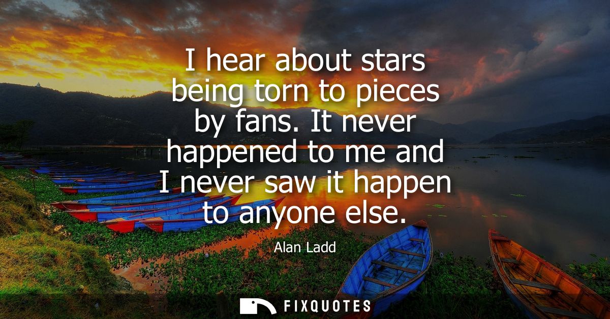 I hear about stars being torn to pieces by fans. It never happened to me and I never saw it happen to anyone else