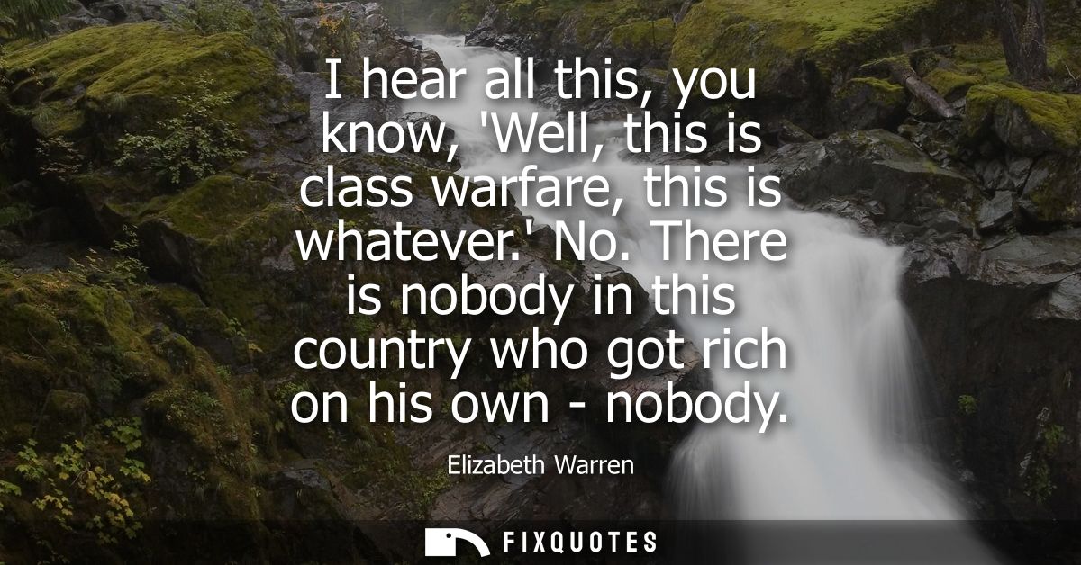I hear all this, you know, Well, this is class warfare, this is whatever. No. There is nobody in this country who got ri