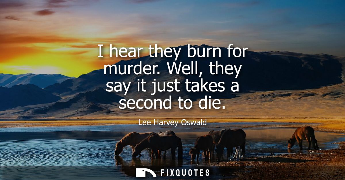I hear they burn for murder. Well, they say it just takes a second to die