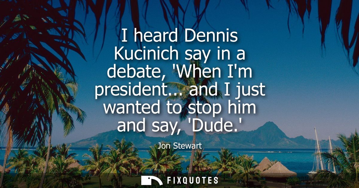 I heard Dennis Kucinich say in a debate, When Im president... and I just wanted to stop him and say, Dude.