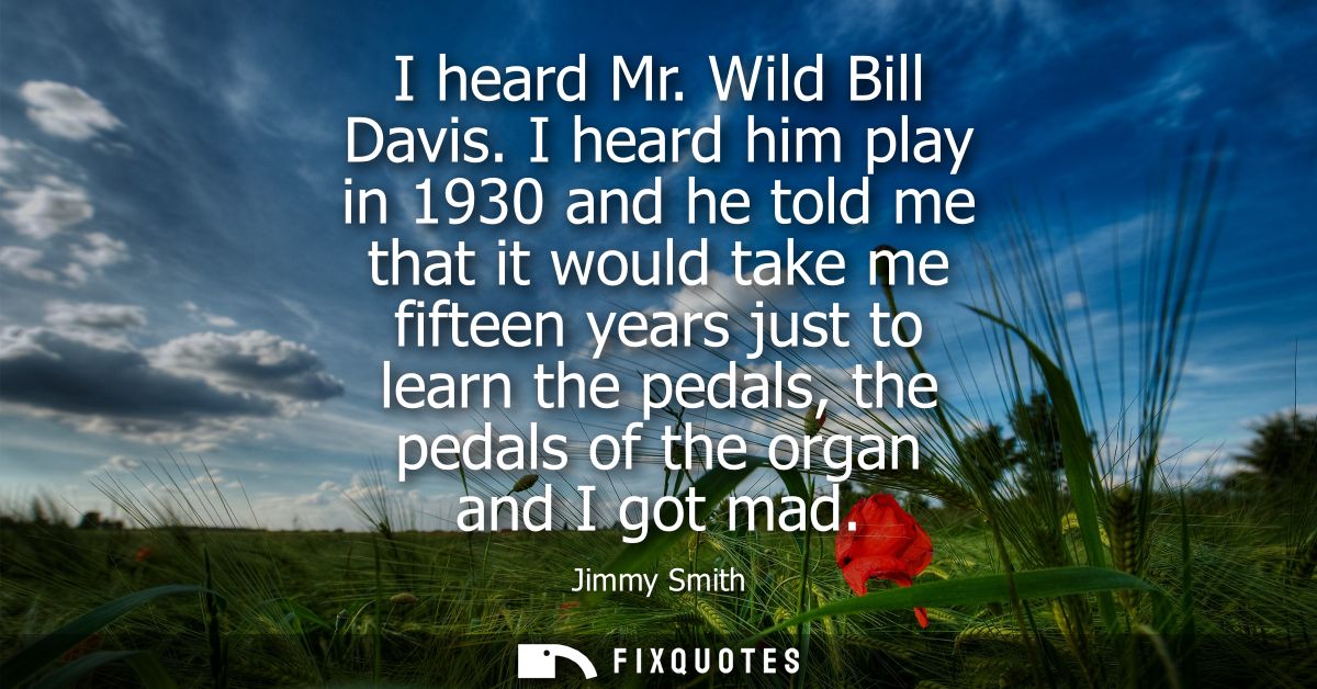 I heard Mr. Wild Bill Davis. I heard him play in 1930 and he told me that it would take me fifteen years just to learn t