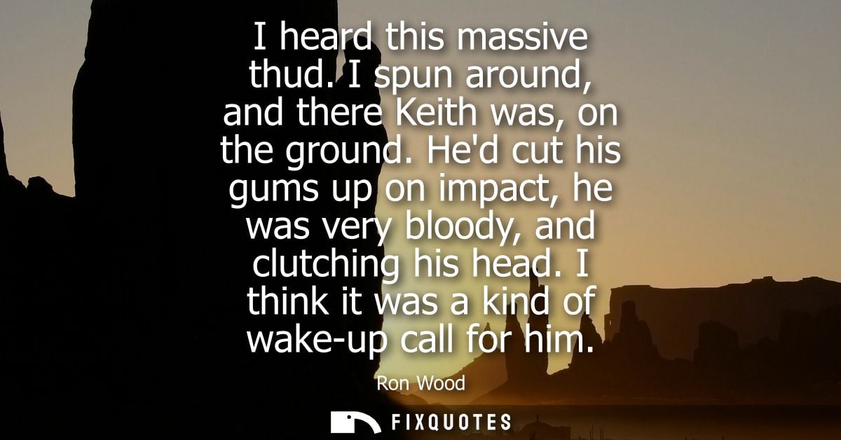 I heard this massive thud. I spun around, and there Keith was, on the ground. Hed cut his gums up on impact, he was very