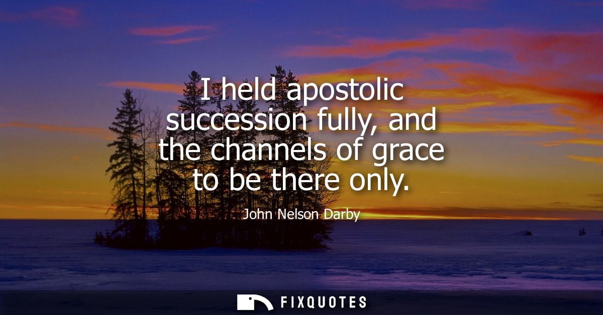 I held apostolic succession fully, and the channels of grace to be there only