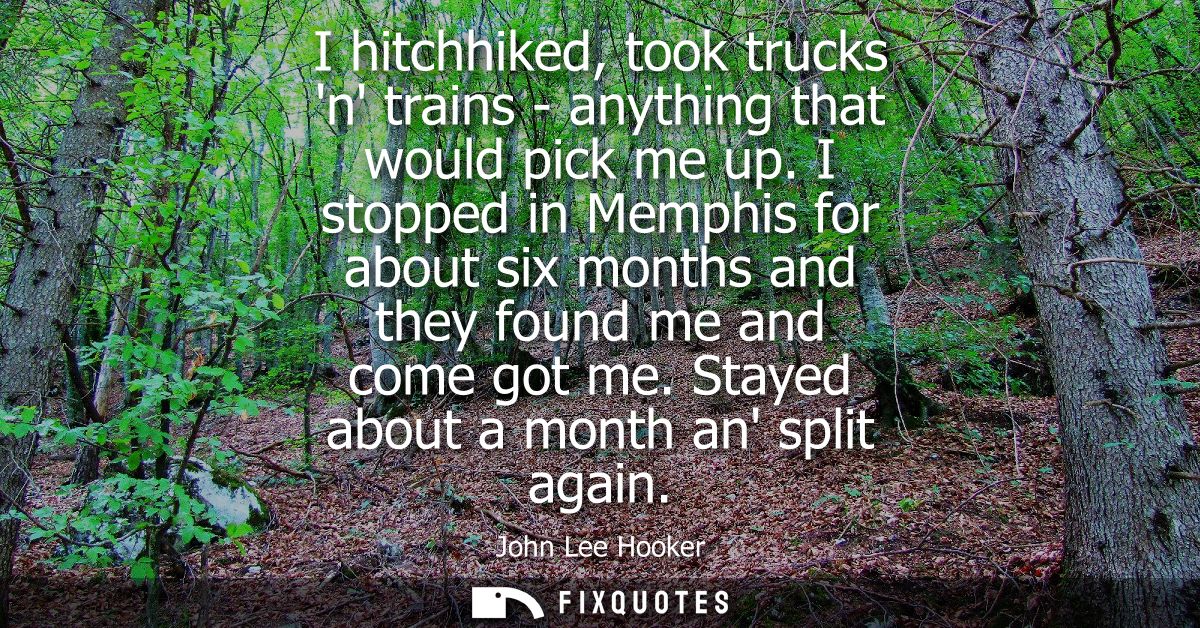 I hitchhiked, took trucks n trains - anything that would pick me up. I stopped in Memphis for about six months and they 