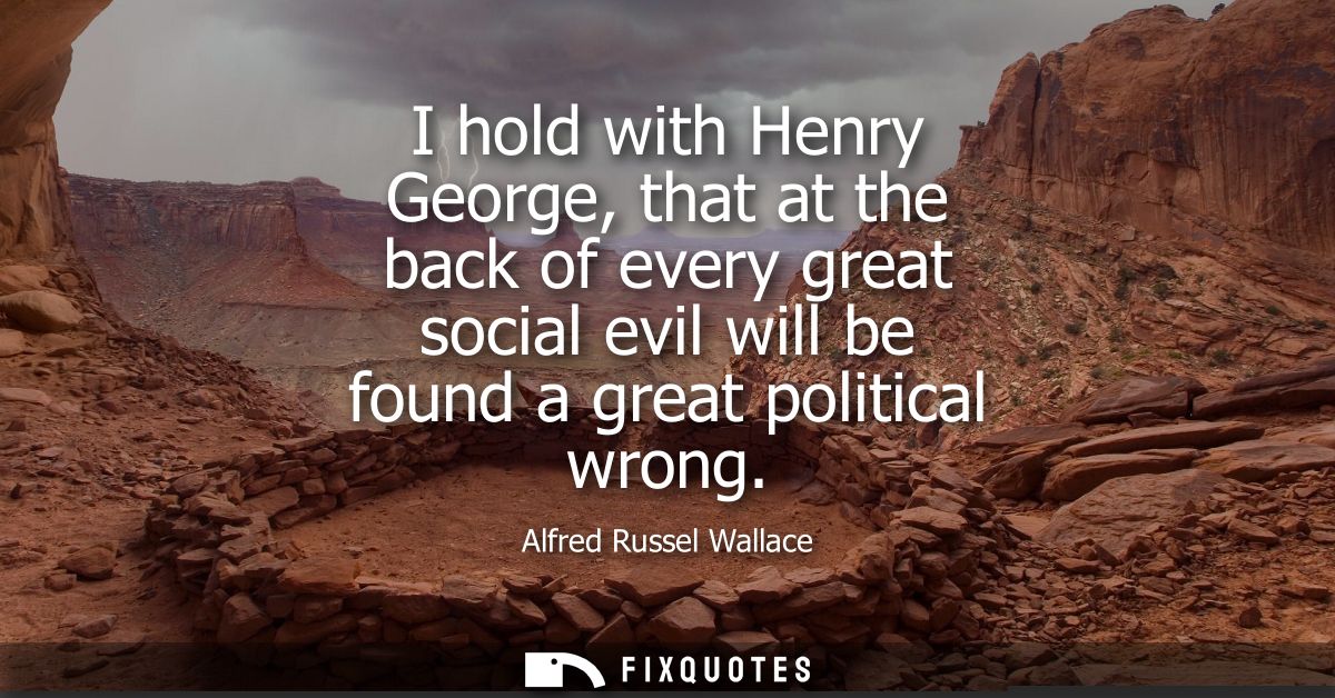 I hold with Henry George, that at the back of every great social evil will be found a great political wrong