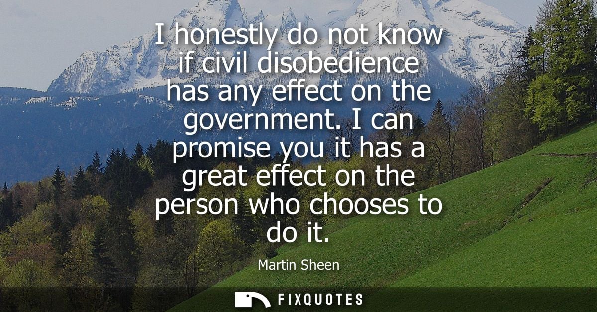 I honestly do not know if civil disobedience has any effect on the government. I can promise you it has a great effect o