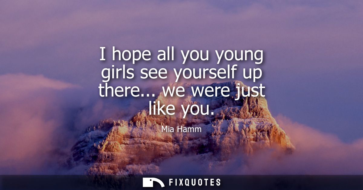 I hope all you young girls see yourself up there... we were just like you
