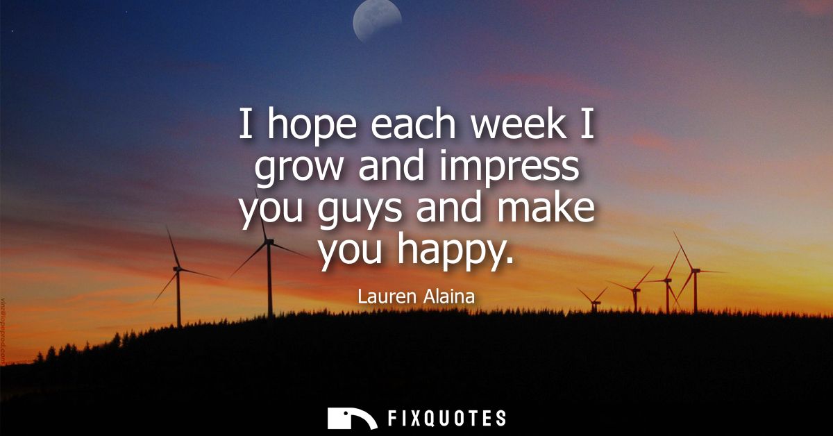 I hope each week I grow and impress you guys and make you happy