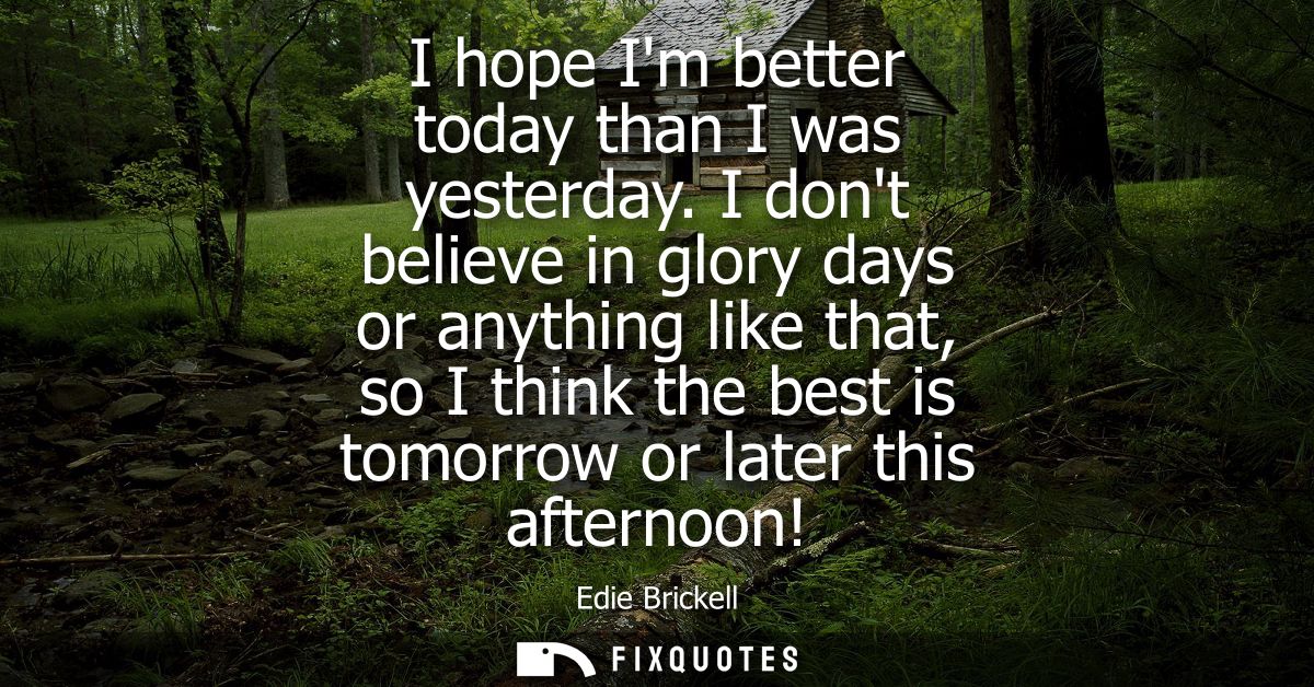 I hope Im better today than I was yesterday. I dont believe in glory days or anything like that, so I think the best is 