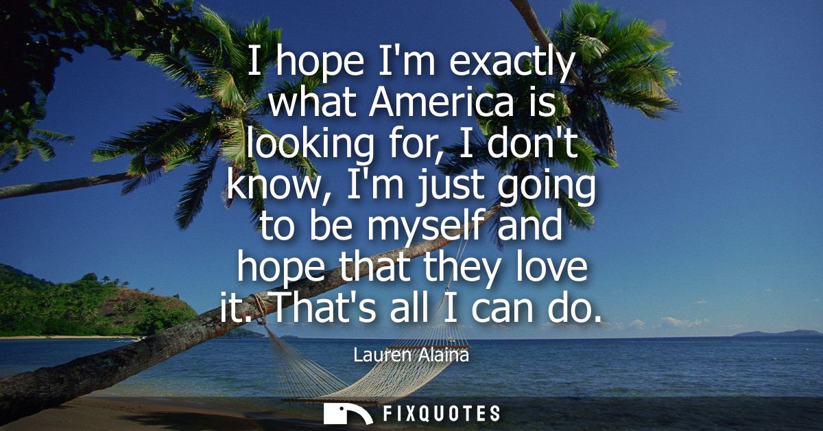 I hope Im exactly what America is looking for, I dont know, Im just going to be myself and hope that they love it. Thats