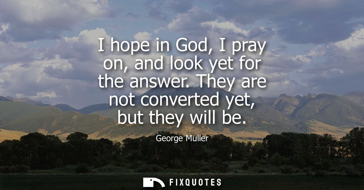 I hope in God, I pray on, and look yet for the answer. They are not converted yet, but they will be