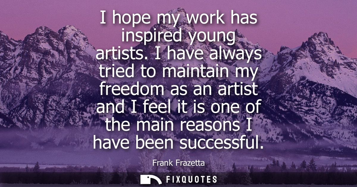 I hope my work has inspired young artists. I have always tried to maintain my freedom as an artist and I feel it is one 