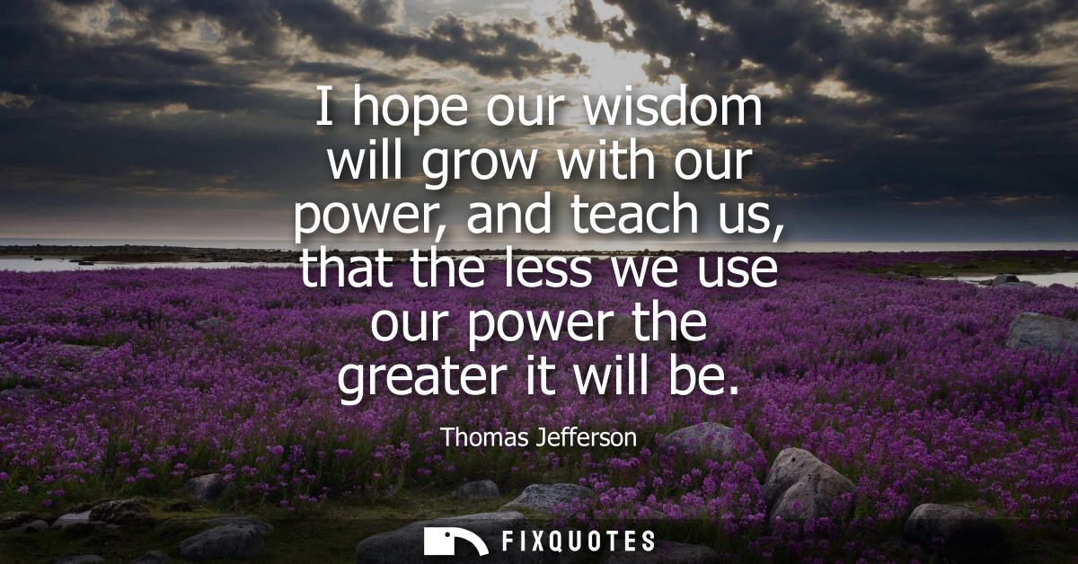 I hope our wisdom will grow with our power, and teach us, that the less we use our power the greater it will be