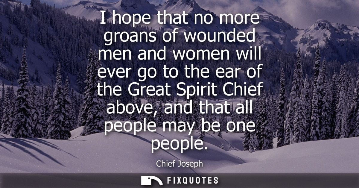 I hope that no more groans of wounded men and women will ever go to the ear of the Great Spirit Chief above, and that al