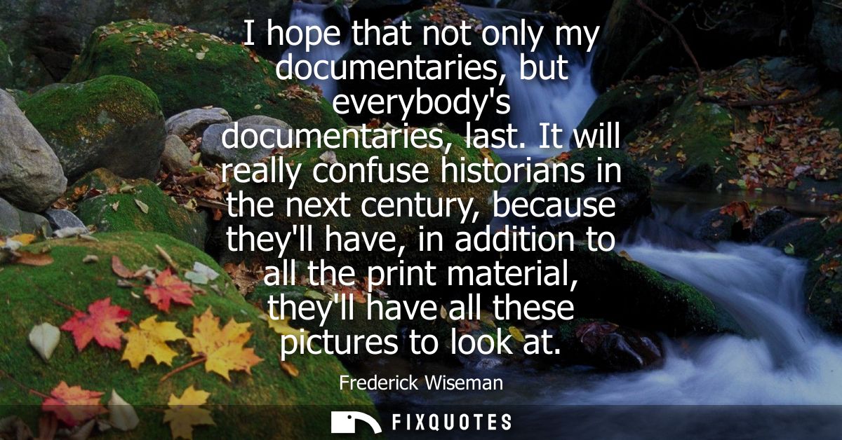 I hope that not only my documentaries, but everybodys documentaries, last. It will really confuse historians in the next