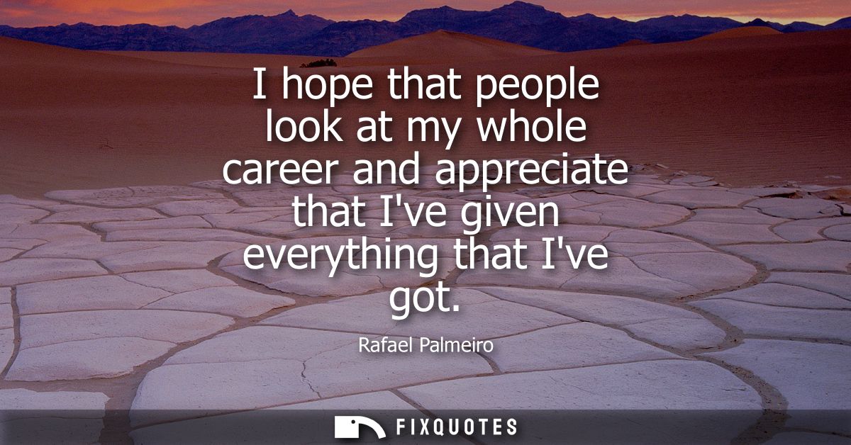 I hope that people look at my whole career and appreciate that Ive given everything that Ive got