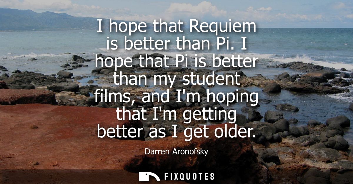 I hope that Requiem is better than Pi. I hope that Pi is better than my student films, and Im hoping that Im getting bet