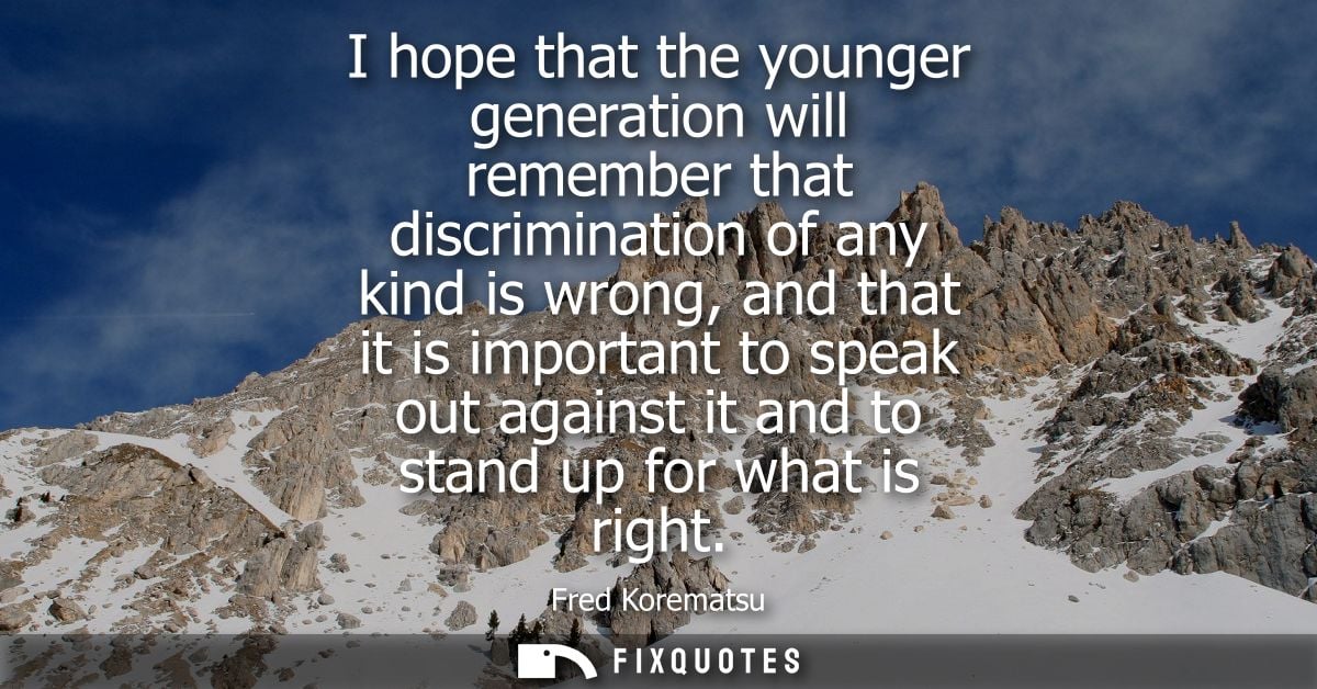 I hope that the younger generation will remember that discrimination of any kind is wrong, and that it is important to s