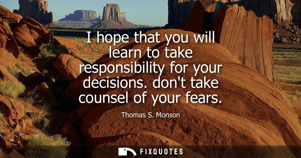 I hope that you will learn to take responsibility for your decisions. dont take counsel of your fears